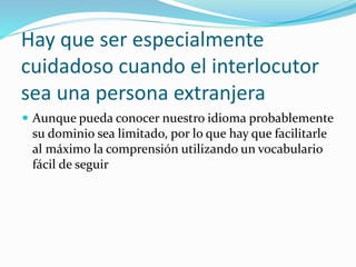 Hay que ser especialmente 
cuidadoso cuando el interlocutor 
sea una persona extranjera 
 Aunque pueda conocer nuestro idioma probablemente 
su dominio sea limitado, por lo que hay que facilitarle 
al máximo la comprensión utilizando un vocabulario 
fácil de seguir 
 