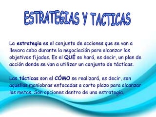 La estrategia es el conjunto de acciones que se van a 
llevara cabo durante la negociación para alcanzar los 
objetivos fijados. Es el QUÉ se hará, es decir, un plan de 
acción donde se van a utilizar un conjunto de tácticas. 
Las tácticas son el CÓMO se realizará, es decir, son 
aquellas maniobras enfocadas a corto plazo para alcanzar 
las metas. Son opciones dentro de una estrategia. 
 