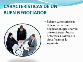 CARACTERÍSTICAS DE UN 
BUEN NEGOCIADOR 
 Existen características 
típicas de un buen 
negociador, que una vez 
que te acostumbras a 
detectarlas, saltan a la 
vista. Veamos lo 
siguiente…. 
 