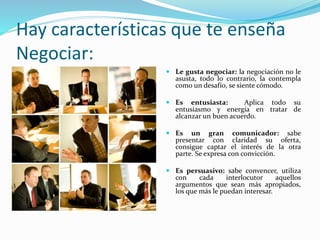 Hay características que te enseña 
Negociar: 
 Le gusta negociar: la negociación no le 
asusta, todo lo contrario, la contempla 
como un desafío, se siente cómodo. 
 Es entusiasta: Aplica todo su 
entusiasmo y energía en tratar de 
alcanzar un buen acuerdo. 
 Es un gran comunicador: sabe 
presentar con claridad su oferta, 
consigue captar el interés de la otra 
parte. Se expresa con convicción. 
 Es persuasivo: sabe convencer, utiliza 
con cada interlocutor aquellos 
argumentos que sean más apropiados, 
los que más le puedan interesar. 
 