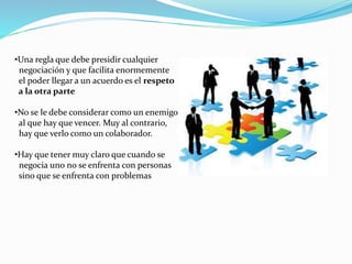 •Una regla que debe presidir cualquier 
negociación y que facilita enormemente 
el poder llegar a un acuerdo es el respeto 
a la otra parte 
•No se le debe considerar como un enemigo 
al que hay que vencer. Muy al contrario, 
hay que verlo como un colaborador. 
•Hay que tener muy claro que cuando se 
negocia uno no se enfrenta con personas 
sino que se enfrenta con problemas 
 