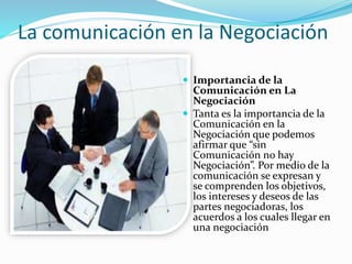 La comunicación en la Negociación 
 Importancia de la 
Comunicación en La 
Negociación 
 Tanta es la importancia de la 
Comunicación en la 
Negociación que podemos 
afirmar que “sin 
Comunicación no hay 
Negociación”. Por medio de la 
comunicación se expresan y 
se comprenden los objetivos, 
los intereses y deseos de las 
partes negociadoras, los 
acuerdos a los cuales llegar en 
una negociación 
 