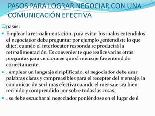 PASOS PARA LOGRAR NEGOCIAR CON UNA 
COMUNICACIÓN EFECTIVA 
pasos: 
 Emplear la retroalimentación, para evitar los malos entendidos 
el negociador debe preguntar por ejemplo ¿entendiste lo que 
dije?, cuando el interlocutor responda se producirá la 
retroalimentación. Es conveniente que realice varias otras 
preguntas para cerciorarse que el mensaje fue entendido 
correctamente. 
 . emplear un lenguaje simplificado, el negociador debe usar 
palabras claras y comprensibles para el receptor del mensaje, la 
comunicación será más efectiva cuando el mensaje sea bien 
recibido y comprendido por sobre todas las cosas. 
 . se debe escuchar al negociador poniéndose en el lugar de él 
 