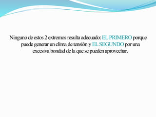Ninguno de estos 2 extremos resulta adecuado: EL PRIMERO porque 
puede generar un clima de tensión y EL SEGUNDO por una 
excesiva bondad de la que se pueden aprovechar. 
 
