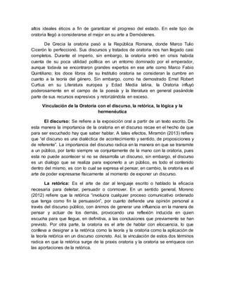 altos ideales éticos a fin de garantizar el progreso del estado. En este tipo de
oratoria llegó a considerarse el mejor en su arte a Demóstenes.
De Grecia la oratoria pasó a la República Romana, donde Marco Tulio
Cicerón lo perfeccionó. Sus discursos y tratados de oratoria nos han llegado casi
completos. Durante el imperio, sin embargo, la oratoria entró en crisis habida
cuenta de su poca utilidad política en un entorno dominado por el emperador,
aunque todavía se encontraron grandes expertos en ese arte como Marco Fabio
Quintiliano; los doce libros de su Institutio oratoria se consideran la cumbre en
cuanto a la teoría del género. Sin embargo, como ha demostrado Ernst Robert
Curtius en su Literatura europea y Edad Media latina, la Oratoria influyó
poderosamente en el campo de la poesía y la literatura en general pasándole
parte de sus recursos expresivos y retorizándola en exceso.
Vinculación de la Oratoria con el discurso, la retórica, la lógica y la
hermenéutica
El discurso: Se refiere a la exposición oral a partir de un texto escrito. De
esta manera la importancia de la oratoria en el discurso recae en el hecho de que
para ser escuchado hay que saber hablar. A tales efectos, Miramón (2013) refiere
que “el discurso es una dialéctica de acontecimiento y sentido, de proposiciones y
de referente”. La importancia del discurso radica en la manera en que se transmite
a un público, por tanto siempre va conjuntamente de la mano con la oratoria, pues
esta no puede acontecer si no se desarrolla un discurso, sin embargo, el discurso
es un dialogo que se realiza para exponerlo a un público, es todo el contenido
dentro del mismo, es con lo cual se expresa el pensar, en cambio, la oratoria es el
arte de poder expresarse físicamente al momento de exponer un discurso.
La retórica: Es el arte de dar al lenguaje escrito o hablado la eficacia
necesaria para deleitar, persuadir o conmover. En un sentido general, Moreno
(2012) refiere que la retórica “involucra cualquier proceso comunicativo ordenado
que tenga como fin la persuasión”, por cuanto defiende una opinión personal a
través del discurso público, con ánimos de generar una influencia en la manera de
pensar y actuar de los demás, provocando una reflexión inducida en quien
escucha para que llegue, en definitiva, a las conclusiones que previamente se han
previsto. Por otra parte, la oratoria es el arte de hablar con elocuencia, lo que
conlleva a designar a la retórica como la teoría y la oratoria como la aplicación de
la teoría retórica en un discurso concreto. Así, la vinculación de estos dos términos
radica en que la retórica surge de la praxis oratoria y la oratoria se enriquece con
las aportaciones de la retórica.
 