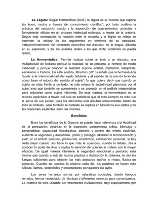 La Lógica: Según Hormazábal (2005), la lógica es la “ciencia que expone
las leyes, modos y formas del conocimiento científico”, por tanto conlleva la
práctica del raciocinio exacto y la exposición de razonamientos correctos y
formalmente válidos en un proceso intelectual ordenado a través de la oratoria.
Según esta concepción, la relación entre la oratoria y la lógica se refleja en
examinar la validez de los argumentos en términos de su estructura,
independientemente del contenido específico del discurso, de la lengua utilizada
en su expresión, y de los estados reales a los que dicho contenido se pueda
referir.
La Hermenéutica: Permite realizar sobre un texto o un discurso, una
multiplicidad de lecturas porque la realidad no se presenta al hombre de modo
inmediato y porque conocer la realidad supone aclarar, proclamar, interpretar,
esclarecer o traducir. En este sentido, Miramón (2013) señala que la hermenéutica
“apela a la intencionalidad del sujeto hablante y al sentido de la oración teniendo
como base el retorno del sentido al sujeto”, lo que quiere decir que cuando un
sujeto se sitúa frente a un texto, no solo rehace la subjetividad plasmada por el
autor, sino que también se compenetra y se proyecta en el análisis interpretativo
para colocarse como sujeto intérprete. De esta manera, la hermenéutica es un
recurso explicativo a través del cual se establece que el todo siempre es más que
la suma de sus partes, pues los elementos sólo resultan comprensibles dentro de
todo el contexto, pero también el contexto se explica en función de sus partes y de
las relaciones existentes entre las mismas.
Beneficios
Entre los beneficios de la Oratoria se puede hacer referencia a la Habilidad
de la persuasión, destreza en la expresión, pensamiento crítico, liderazgo y
personalidad, capacidad investigativa, dominio y control del miedo escénico,
aumenta la seguridad y autoestima, poder y prestigio, alcanzar el reconocimiento y
éxito en el ámbito personal, profesional, académico, satisfacción personal, no hay
nada mejor cuando uno hace lo que más le apasiona, cuando tú hablas, das a
conocer tu punto de vista y captas la atención de quienes te rodean con la mayor
eficacia. De igual manera interviene la seguridad emocional y personal, esta
misma que cuando a raíz de mucha practica y dedicación la obtienes, te dan las
fuerzas suficientes para obtener tus más ansiados sueños o metas, fluidez de
palabras. Cuando se practica la oratoria cada día, tus palabras se hacen más
sólidas, fuertes, entendibles y encantadoras por quienes las oyen.
Los seres humanos somos por naturaleza sociables, desde tiempos
remotos, hemos necesitado de técnicas y diferentes maneras para comunicarnos.
La oratoria ha sido utilizada por importantes civilizaciones, muy especialmente por
 