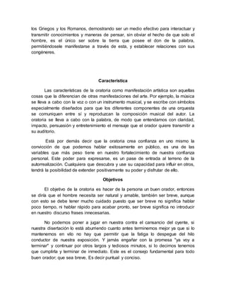 los Griegos y los Romanos, demostrando ser un medio efectivo para interactuar y
transmitir conocimientos y maneras de pensar, sin obviar el hecho de que solo el
hombre, es el único ser sobre la tierra que posee el don de la palabra,
permitiéndosele manifestarse a través de esta, y establecer relaciones con sus
congéneres.
Característica
Las características de la oratoria como manifestación artística son aquellas
cosas que la diferencian de otras manifestaciones del arte. Por ejemplo, la música
se lleva a cabo con la voz o con un instrumento musical, y se escribe con símbolos
especialmente diseñados para que los diferentes componentes de una orquesta
se comuniquen entre sí y reproduzcan la composición musical del autor. La
oratoria se lleva a cabo con la palabra, de modo que entendamos con claridad,
impacto, persuasión y entretenimiento el mensaje que el orador quiere transmitir a
su auditorio.
Está por demás decir que la oratoria crea confianza en uno mismo la
convicción de que podemos hablar exitosamente en público, es una de las
variables que más peso tiene en nuestro fortalecimiento de nuestra confianza
personal. Este poder para expresarse, es un pase de entrada al terreno de la
autorrealización. Cualquiera que descubra y use su capacidad para influir en otros,
tendrá la posibilidad de extender positivamente su poder y disfrutar de ello.
Objetivos
El objetivo de la oratoria es hacer de la persona un buen orador, entonces
se diría que el hombre necesita ser natural y amable, también ser breve, aunque
con esto se debe tener mucho cuidado puesto que ser breve no significa hablar
poco tiempo, ni hablar rápido para acabar pronto, ser breve significa no introducir
en nuestro discurso frases innecesarias.
No podemos poner a jugar en nuestra contra el cansancio del oyente, si
nuestra disertación lo está aburriendo cuanto antes terminemos mejor ya que si lo
mantenemos en vilo no hay que permitir que la fatiga lo despegue del hilo
conductor de nuestra exposición. Y jamás engañar con la promesa "ya voy a
terminar" y continuar por otros largos y tediosos minutos, si lo decimos tenemos
que cumplirla y terminar de inmediato. Este es el consejo fundamental para todo
buen orador; que sea breve, Es decir puntual y conciso.
 