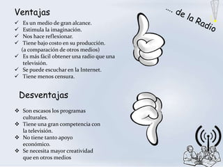 Ventajas
  Es un medio de gran alcance.
  Estimula la imaginación.
  Nos hace reflexionar.
  Tiene bajo costo en su producción.
  (a comparación de otros medios)
 Es más fácil obtener una radio que una
   televisión.
 Se puede escuchar en la Internet.
 Tiene menos censura.


    Desventajas
 Son escasos los programas
  culturales.
 Tiene una gran competencia con
  la televisión.
 No tiene tanto apoyo
  económico.
 Se necesita mayor creatividad
  que en otros medios
 