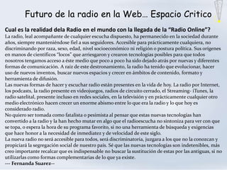 Futuro de la radio en la Web… Espacio Critico
Cual es la realidad dela Radio en el mundo con la llegada de la “Radio Online”?
La radio, leal acompañante de cualquier escucha dispuesto, ha permanecido en la sociedad durante
años, siempre manteniéndose fiel a sus seguidores. Accesible para prácticamente cualquiera, no
discriminando por raza, sexo, edad, nivel socioeconómico ni religión o postura política. Sus orígenes
en manos de científicos “locos” que arriesgaron y crearon tecnologías posibles para que todos
nosotros tengamos acceso a éste medio que poco a poco ha sido dejado atrás por nuevas y diferentes
formas de comunicación. A raíz de este destronamiento, la radio ha tenido que evolucionar, hacer
uso de nuevos inventos, buscar nuevos espacios y crecer en ámbitos de contenido, formato y
herramienta de difusión.
Las nuevas formas de hacer y escuchar radio están presentes en la vida de hoy. La radio por Internet,
los podcasts, la radio presente en videojuegos, radios de circuito cerrado, el Streaming- iTunes, la
radio satelital, presente incluso en redes sociales, en la televisión y en prácticamente cualquier otro
medio electrónico hacen crecer un enorme abismo entre lo que era la radio y lo que hoy es
considerado radio.
No quiero ser tomada como fatalista o pesimista al pensar que estas nuevas tecnologías han
convertido a la radio y la han hecho mutar en algo que el radioescucha no sintoniza para ver con que
se topa, o espera la hora de su programa favorito, si no una herramienta de búsqueda y exigencias
que hace honor a la necesidad de inmediatez y de velocidad de este siglo.
La nueva radio no será accesible para todos, será discriminatoria, juzgara a los que no la conozcan y
propiciará la segregación social de nuestro país. Sé que las nuevas tecnologías son indetenibles, más
creo importante recalcar que es indispensable no buscar la sustitución de estas por las antiguas, si no
utilizarlas como formas complementarias de lo que ya existe.
--- Fernanda Suarez--
 