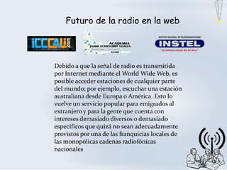 Futuro de la radio en la web




Debido a que la señal de radio es transmitida
por Internet mediante el World Wide Web, es
posible acceder estaciones de cualquier parte
del mundo; por ejemplo, escuchar una estación
australiana desde Europa o América. Esto lo
vuelve un servicio popular para emigrados al
extranjero y para la gente que cuenta con
intereses demasiado diversos o demasiado
específicos que quizá no sean adecuadamente
provistos por una de las franquicias locales de
las monopólicas cadenas radiofónicas
nacionales
 