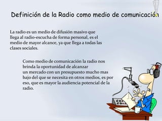 Definición de la Radio como medio de comunicación

La radio es un medio de difusión masivo que
llega al radio-escucha de forma personal, es el
medio de mayor alcance, ya que llega a todas las
clases sociales.

      Como medio de comunicación la radio nos
      brinda la oportunidad de alcanzar
      un mercado con un presupuesto mucho mas
      bajo del que se necesita en otros medios, es por
      eso, que es mayor la audiencia potencial de la
      radio.
 