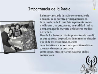 Importancia de la Radio
      La importancia de la radio como medio de
      difusión, se concentra principalmente en
      la naturaleza de lo que ésta representa como
      medio en si, ya que, posee, una calidad intima
      de tu a tu, que la mayoría de los otros medios
      no tienen.
      Uno de los factores más importantes de la radio
      es que su costo de producción es menos elevado
      que el de los otros medios, estas
      características, a su vez, nos permiten utilizar
      diversos elementos creativos
      como voces, música y anunciadores en los
      comerciales.
 