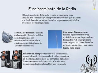Funcionamiento de la Radio
        El funcionamiento de la radio resulta actualmente muy
        sencillo. Los sonidos captados por los micrófonos, que están en
        la sede de la emisora, viajan hasta los hogares convirtiéndolos
        en señales electromagnéticas.



Sistema de Emisión: ubicado                         Sistema de Transmisión:
en la estación de radio. Allí los                   ubicado lejos de la emisora y
sonidos emitidos son                                preferiblemente en lugares altos o
transformados en impulsos                           despejados. Allí se amplifica la
eléctricos, que viajan hasta la                     señal original y a través de ondas
antena de la emisora.                               invisibles viajan por el aire hasta
                                                    llegar a cada hogar.
.
         Sistema de Recepción: no es otra cosa que cada
         aparato de radio. Así como el micrófono convierte
         en electricidad el sonido, las cornetas o parlantes
         hacen exactamente lo contrario. Convierten o
         transforman los impulsos eléctricos en sonido.
 