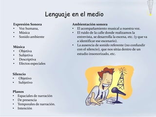 Lenguaje en el medio
Expresión Sonora             Ambientación sonora
• Voz humana,                • El acompañamiento musical a nuestra voz.
• Música                     • El ruido de la calle donde realizamos la
• Sonido ambiente              entrevista, se desarrolla la escena, etc. (y que va
                               a identificar ese escenario).
                             • La ausencia de sonido referente (no confundir
Música
                               con el silencio), que nos sitúa dentro de un
• Objetiva
• Subjetiva                    estudio insonorizado, etc.
• Descriptiva
• Efectos especiales


Silencio
• Objetivo
• Subjetivo

Planos
• Espaciales de narración
• De presencia
• Temporales de narración.
• Intención
 