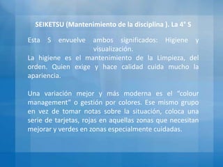 SEIKETSU (Mantenimiento de la disciplina ). La 4° S
Esta S envuelve ambos significados: Higiene y
visualización.
La higiene es el mantenimiento de la Limpieza, del
orden. Quien exige y hace calidad cuida mucho la
apariencia.
Una variación mejor y más moderna es el “colour
management” o gestión por colores. Ese mismo grupo
en vez de tomar notas sobre la situación, coloca una
serie de tarjetas, rojas en aquellas zonas que necesitan
mejorar y verdes en zonas especialmente cuidadas.
 