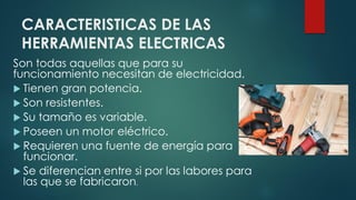 CARACTERISTICAS DE LAS
HERRAMIENTAS ELECTRICAS
Son todas aquellas que para su
funcionamiento necesitan de electricidad.
 Tienen gran potencia.
 Son resistentes.
 Su tamaño es variable.
 Poseen un motor eléctrico.
 Requieren una fuente de energía para
funcionar.
 Se diferencian entre si por las labores para
las que se fabricaron.
 