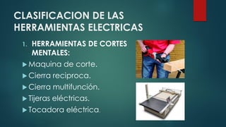CLASIFICACION DE LAS
HERRAMIENTAS ELECTRICAS
1. HERRAMIENTAS DE CORTES
MENTALES:
 Maquina de corte.
 Cierra reciproca.
 Cierra multifunción.
 Tijeras eléctricas.
 Tocadora eléctrica.
 