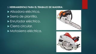 3. HERRAMIENTAS PARA EL TRABAJO DE MADERA:
 Alisadora eléctrica.
 Sierra de plantilla.
 Enrutador eléctrico.
 Cierra circular.
 Motosierra eléctrica.
 