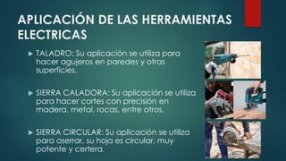 APLICACIÓN DE LAS HERRAMIENTAS
ELECTRICAS
 TALADRO: Su aplicación se utiliza para
hacer agujeros en paredes y otras
superficies.
 SIERRA CALADORA: Su aplicación se utiliza
para hacer cortes con precisión en
madera, metal, rocas, entre otros.
 SIERRA CIRCULAR: Su aplicación se utiliza
para aserrar, su hoja es circular, muy
potente y certera.
 