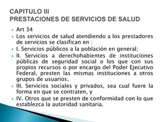  Art 34
 Los servicios de salud atendiendo a los prestadores
de servicios se clasifican en :
 I. Servicios públicos a la población en general;
 II. Servicios a derechohabientes de instituciones
públicas de seguridad social o los que con sus
propios recursos o por encargo del Poder Ejecutivo
Federal, presten las mismas instituciones a otros
grupos de usuarios;
 III. Servicios sociales y privados, sea cual fuere la
forma en que se contraten, y
 IV. Otros que se presten de conformidad con lo que
establezca la autoridad sanitaria.
 
