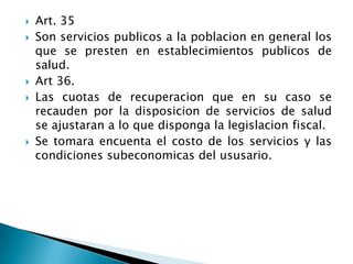  Art. 35
 Son servicios publicos a la poblacion en general los
que se presten en establecimientos publicos de
salud.
 Art 36.
 Las cuotas de recuperacion que en su caso se
recauden por la disposicion de servicios de salud
se ajustaran a lo que disponga la legislacion fiscal.
 Se tomara encuenta el costo de los servicios y las
condiciones subeconomicas del ususario.
 
