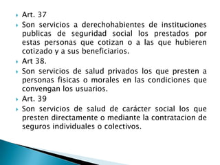  Art. 37
 Son servicios a derechohabientes de instituciones
publicas de seguridad social los prestados por
estas personas que cotizan o a las que hubieren
cotizado y a sus beneficiarios.
 Art 38.
 Son servicios de salud privados los que presten a
personas fisicas o morales en las condiciones que
convengan los usuarios.
 Art. 39
 Son servicios de salud de carácter social los que
presten directamente o mediante la contratacion de
seguros individuales o colectivos.
 