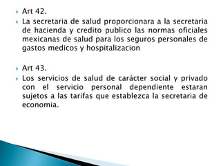 Art 42.
 La secretaria de salud proporcionara a la secretaria
de hacienda y credito publico las normas oficiales
mexicanas de salud para los seguros personales de
gastos medicos y hospitalizacion
 Art 43.
 Los servicios de salud de carácter social y privado
con el servicio personal dependiente estaran
sujetos a las tarifas que establezca la secretaria de
economia.
 