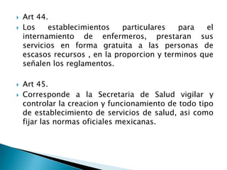  Art 44.
 Los establecimientos particulares para el
internamiento de enfermeros, prestaran sus
servicios en forma gratuita a las personas de
escasos recursos , en la proporcion y terminos que
señalen los reglamentos.
 Art 45.
 Corresponde a la Secretaria de Salud vigilar y
controlar la creacion y funcionamiento de todo tipo
de establecimiento de servicios de salud, asi como
fijar las normas oficiales mexicanas.
 