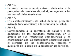  Art 46.
 La construccion y equipamiento dedicados a la
prestacion de servicios de salud, se sujetara a las
normas oficiales mexicanas.
 Art 47.
 Los establecimientos de salud deberan presentar
aviso de funcionemiento a la secretaria de salud.
 Art 48.
 Corresponden a la secretaria de salud y a los
gobiernos de las entidades federativas, en el
ambito de sus respectivas competencias y en
coordinacion con las autoridades educativas vigilar
el ejercicio de los profesionales, tecnicos y
auxiliares de la salud en la prestacion de servicios.
 