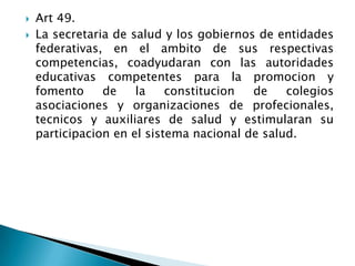  Art 49.
 La secretaria de salud y los gobiernos de entidades
federativas, en el ambito de sus respectivas
competencias, coadyudaran con las autoridades
educativas competentes para la promocion y
fomento de la constitucion de colegios
asociaciones y organizaciones de profecionales,
tecnicos y auxiliares de salud y estimularan su
participacion en el sistema nacional de salud.
 