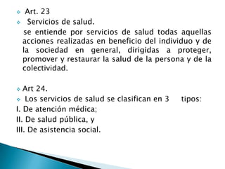  Art. 23
 Servicios de salud.
se entiende por servicios de salud todas aquellas
acciones realizadas en beneficio del individuo y de
la sociedad en general, dirigidas a proteger,
promover y restaurar la salud de la persona y de la
colectividad.
 Art 24.
 Los servicios de salud se clasifican en 3 tipos:
I. De atención médica;
II. De salud pública, y
III. De asistencia social.
 