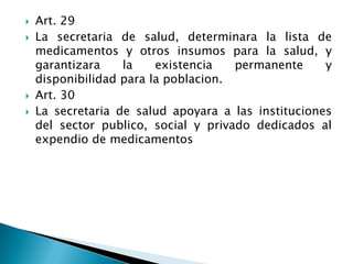  Art. 29
 La secretaria de salud, determinara la lista de
medicamentos y otros insumos para la salud, y
garantizara la existencia permanente y
disponibilidad para la poblacion.
 Art. 30
 La secretaria de salud apoyara a las instituciones
del sector publico, social y privado dedicados al
expendio de medicamentos
 