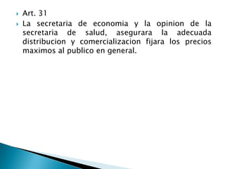  Art. 31
 La secretaria de economia y la opinion de la
secretaria de salud, asegurara la adecuada
distribucion y comercializacion fijara los precios
maximos al publico en general.
 