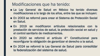 Modificaciones que ha tenido:
■ La Ley General de Salud en México ha tenido diversas
modificaciones a lo largo de los años, entre las que se incluyen:
■ En 2003 se reformó para crear el Sistema de Protección Social
en Salud.
■ En 2019 se modificaron artículos relacionados con la
prestación de servicios de salud, la protección social en salud y
el control sanitario de medicamentos.
■ En 2020 se reformó el artículo 4° Constitucional para
reconfigurar la obligación de garantizar el derecho a la salud.
■ En 2024 se reformó la Ley General de Salud para consolidar
la federalización del sistema de salud.
 