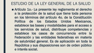 ESTUDIO DE LA LEY GENERAL DE LA SALUD
■ Artículo 1o.- La presente ley reglamenta el derecho
a la protección de la salud que tiene toda persona
en los términos del artículo 4o. de la Constitución
Política de los Estados Unidos Mexicanos,
establece las bases y modalidades para el acceso a
los servicios de salud, distribuye competencias y
establece los casos de concurrencia entre la
Federación y las entidades federativas en materia
de salubridad general. Es de aplicación en toda la
República y sus disposiciones son de orden público
e interés social.
 