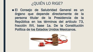 ¿QUIÉN LO RIGE?
■ El Consejo de Salubridad General es un
órgano que depende directamente de la
persona titular de la Presidencia de la
República en los términos del artículo 73,
fracción XVI, base 1a. De la Constitución
Política de los Estados Unidos Mexicanos.
 