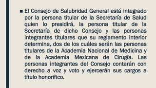 ■ El Consejo de Salubridad General está integrado
por la persona titular de la Secretaría de Salud
quien lo presidirá, la persona titular de la
Secretaría de dicho Consejo y las personas
integrantes titulares que su reglamento interior
determine, dos de los cuáles serán las personas
titulares de la Academia Nacional de Medicina y
de la Academia Mexicana de Cirugía. Las
personas integrantes del Consejo contarán con
derecho a voz y voto y ejercerán sus cargos a
título honorífico.
 