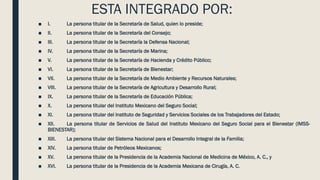 ESTA INTEGRADO POR:
■ I. La persona titular de la Secretaría de Salud, quien lo preside;
■ II. La persona titular de la Secretaría del Consejo;
■ III. La persona titular de la Secretaría la Defensa Nacional;
■ IV. La persona titular de la Secretaría de Marina;
■ V. La persona titular de la Secretaría de Hacienda y Crédito Público;
■ VI. La persona titular de la Secretaría de Bienestar;
■ VII. La persona titular de la Secretaría de Medio Ambiente y Recursos Naturales;
■ VIII. La persona titular de la Secretaría de Agricultura y Desarrollo Rural;
■ IX. La persona titular de la Secretaría de Educación Pública;
■ X. La persona titular del Instituto Mexicano del Seguro Social;
■ XI. La persona titular del Instituto de Seguridad y Servicios Sociales de los Trabajadores del Estado;
■ XII. La persona titular de Servicios de Salud del Instituto Mexicano del Seguro Social para el Bienestar (IMSS-
BIENESTAR);
■ XIII. La persona titular del Sistema Nacional para el Desarrollo Integral de la Familia;
■ XIV. La persona titular de Petróleos Mexicanos;
■ XV. La persona titular de la Presidencia de la Academia Nacional de Medicina de México, A. C., y
■ XVI. La persona titular de la Presidencia de la Academia Mexicana de Cirugía, A. C.
 