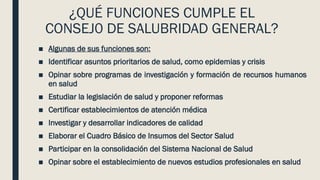 ¿QUÉ FUNCIONES CUMPLE EL
CONSEJ0 DE SALUBRIDAD GENERAL?
■ Algunas de sus funciones son:
■ Identificar asuntos prioritarios de salud, como epidemias y crisis
■ Opinar sobre programas de investigación y formación de recursos humanos
en salud
■ Estudiar la legislación de salud y proponer reformas
■ Certificar establecimientos de atención médica
■ Investigar y desarrollar indicadores de calidad
■ Elaborar el Cuadro Básico de Insumos del Sector Salud
■ Participar en la consolidación del Sistema Nacional de Salud
■ Opinar sobre el establecimiento de nuevos estudios profesionales en salud
 