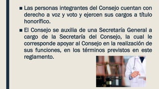 ■ Las personas integrantes del Consejo cuentan con
derecho a voz y voto y ejercen sus cargos a título
honorífico.
■ El Consejo se auxilia de una Secretaría General a
cargo de la Secretaría del Consejo, la cual le
corresponde apoyar al Consejo en la realización de
sus funciones, en los términos previstos en este
reglamento.
 