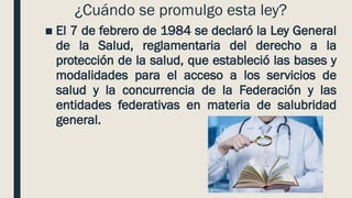 ¿Cuándo se promulgo esta ley?
■ El 7 de febrero de 1984 se declaró la Ley General
de la Salud, reglamentaria del derecho a la
protección de la salud, que estableció las bases y
modalidades para el acceso a los servicios de
salud y la concurrencia de la Federación y las
entidades federativas en materia de salubridad
general.
 