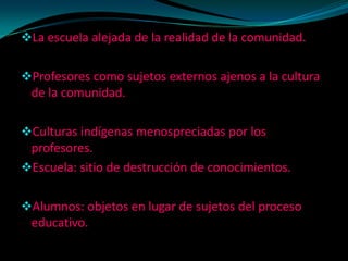 La escuela alejada de la realidad de la comunidad.


Profesores como sujetos externos ajenos a la cultura
 de la comunidad.

Culturas indígenas menospreciadas por los
 profesores.
Escuela: sitio de destrucción de conocimientos.


Alumnos: objetos en lugar de sujetos del proceso
 educativo.
 