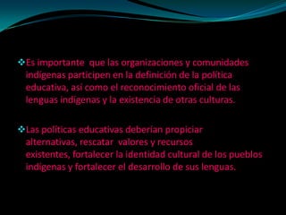 Es importante que las organizaciones y comunidades
  indígenas participen en la definición de la política
  educativa, así como el reconocimiento oficial de las
  lenguas indígenas y la existencia de otras culturas.

Las políticas educativas deberían propiciar
  alternativas, rescatar valores y recursos
  existentes, fortalecer la identidad cultural de los pueblos
  indígenas y fortalecer el desarrollo de sus lenguas.
 