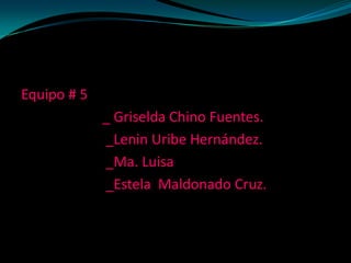 Equipo # 5
             _ Griselda Chino Fuentes.
             _Lenin Uribe Hernández.
             _Ma. Luisa
             _Estela Maldonado Cruz.
 