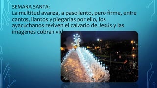 SEMANA SANTA:
La multitud avanza, a paso lento, pero firme, entre
cantos, llantos y plegarias por ello, los
ayacuchanos reviven el calvario de Jesús y las
imágenes cobran vida.
 