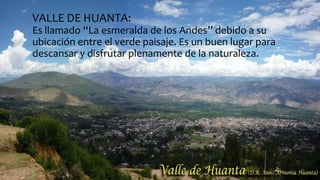 VALLE DE HUANTA:
Es llamado “La esmeralda de los Andes’’ debido a su
ubicación entre el verde paisaje. Es un buen lugar para
descansar y disfrutar plenamente de la naturaleza.
 