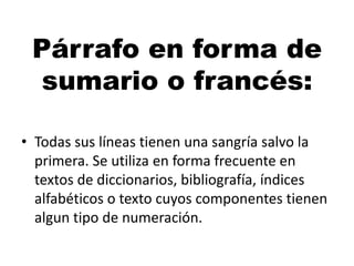 Párrafo en forma de
sumario o francés:
• Todas sus líneas tienen una sangría salvo la
primera. Se utiliza en forma frecuente en
textos de diccionarios, bibliografía, índices
alfabéticos o texto cuyos componentes tienen
algun tipo de numeración.

 