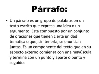 Párrafo:
• Un párrafo es un grupo de palabras en un
texto escrito que expresa una idea o un
argumento. Esta compuesto por un conjunto
de oraciones que tienen cierta unidad
temática o que, sin tenerla, se enuncian
juntas. Es un componente del texto que en su
aspecto externo comienza con una mayúscula
y termina con un punto y aparte o punto y
seguido.

 