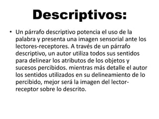 Descriptivos:
• Un párrafo descriptivo potencia el uso de la
palabra y presenta una imagen sensorial ante los
lectores-receptores. A través de un párrafo
descriptivo, un autor utiliza todos sus sentidos
para delinear los atributos de los objetos y
sucesos percibidos. mientras más detalle el autor
los sentidos utilizados en su delineamiento de lo
percibido, mejor será la imagen del lectorreceptor sobre lo descrito.

 