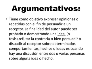Argumentativos:
• Tiene como objetivo expresar opiniones o
rebatirlas con el fin de persuadir a un
receptor. La finalidad del autor puede ser
probado o demostrando una idea (o
tesis),refutar la contraria o bien persuadir o
disuadir al receptor sobre determinados
comportamientos, hechos o ideas es cuando
hay una discusión entre dos o varias personas
sobre alguna idea o hecho.

 